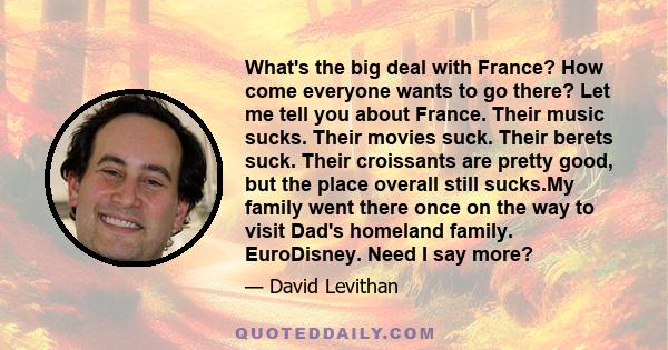 What's the big deal with France? How come everyone wants to go there? Let me tell you about France. Their music sucks. Their movies suck. Their berets suck. Their croissants are pretty good, but the place overall still