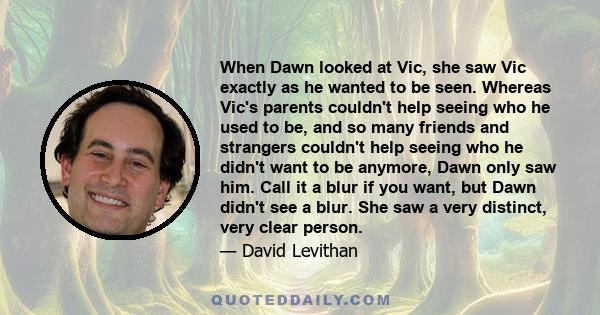 When Dawn looked at Vic, she saw Vic exactly as he wanted to be seen. Whereas Vic's parents couldn't help seeing who he used to be, and so many friends and strangers couldn't help seeing who he didn't want to be