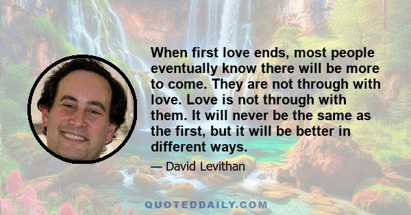 When first love ends, most people eventually know there will be more to come. They are not through with love. Love is not through with them. It will never be the same as the first, but it will be better in different