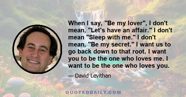 When I say, Be my lover, I don't mean, Let's have an affair. I don't mean Sleep with me. I don't mean, Be my secret. I want us to go back down to that root. I want you to be the one who loves me. I want to be the one