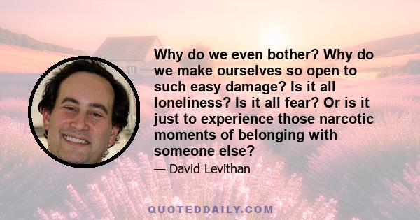 Why do we even bother? Why do we make ourselves so open to such easy damage? Is it all loneliness? Is it all fear? Or is it just to experience those narcotic moments of belonging with someone else?