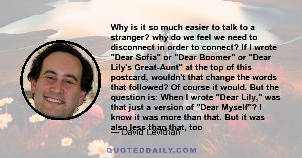 Why is it so much easier to talk to a stranger? why do we feel we need to disconnect in order to connect? If I wrote Dear Sofia or Dear Boomer or Dear Lily's Great-Aunt at the top of this postcard, wouldn't that change