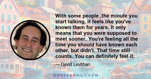 With some people ,the minute you start talking, it feels like you've known them for years. It only means that you were supposed to meet sooner. You're feeling all the time you should have known each other, but didn't.