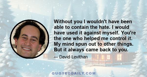 Without you I wouldn't have been able to contain the hate. I would have used it against myself. You're the one who helped me control it. My mind spun out to other things. But it always came back to you.