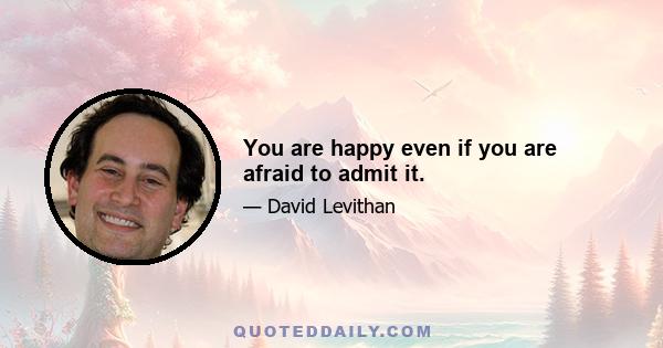 You are happy even if you are afraid to admit it.