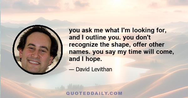 you ask me what I'm looking for, and I outline you. you don't recognize the shape, offer other names. you say my time will come, and I hope.