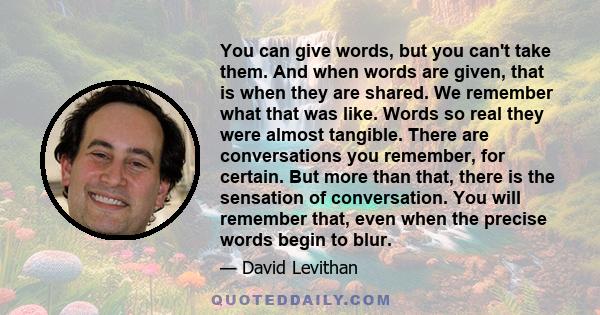 You can give words, but you can't take them. And when words are given, that is when they are shared. We remember what that was like. Words so real they were almost tangible. There are conversations you remember, for