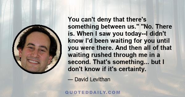 You can't deny that there's something between us. No. There is. When I saw you today--I didn't know I'd been waiting for you until you were there. And then all of that waiting rushed through me in a second. That's