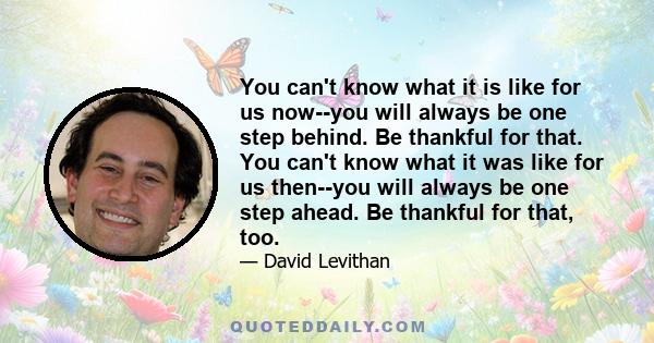 You can't know what it is like for us now--you will always be one step behind. Be thankful for that. You can't know what it was like for us then--you will always be one step ahead. Be thankful for that, too.