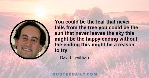 You could be the leaf that never falls from the tree you could be the sun that never leaves the sky this might be the happy ending without the ending this might be a reason to try