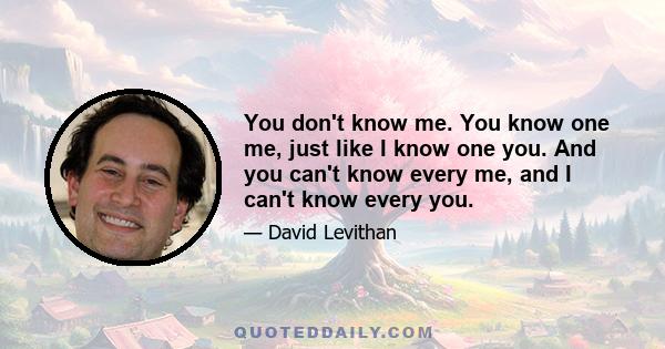 You don't know me. You know one me, just like I know one you. And you can't know every me, and I can't know every you.