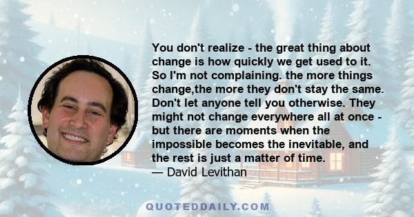 You don't realize - the great thing about change is how quickly we get used to it. So I'm not complaining. the more things change,the more they don't stay the same. Don't let anyone tell you otherwise. They might not