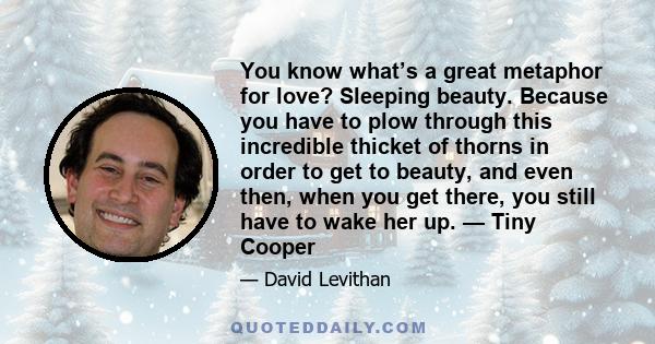 You know what’s a great metaphor for love? Sleeping beauty. Because you have to plow through this incredible thicket of thorns in order to get to beauty, and even then, when you get there, you still have to wake her up. 