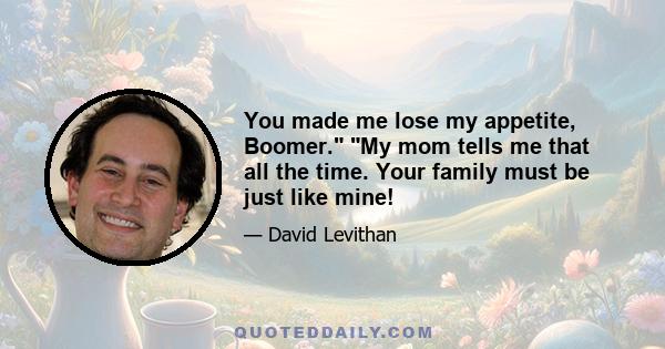 You made me lose my appetite, Boomer. My mom tells me that all the time. Your family must be just like mine!