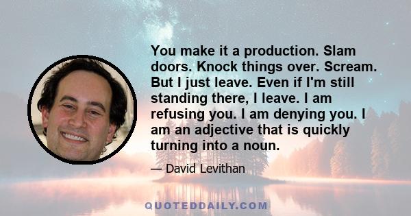 You make it a production. Slam doors. Knock things over. Scream. But I just leave. Even if I'm still standing there, I leave. I am refusing you. I am denying you. I am an adjective that is quickly turning into a noun.