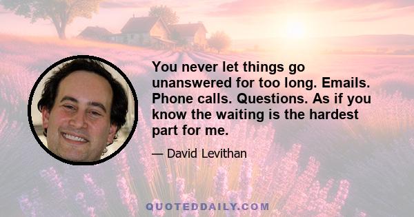 You never let things go unanswered for too long. Emails. Phone calls. Questions. As if you know the waiting is the hardest part for me.