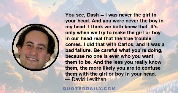 You see, Dash -- I was never the girl in your head. And you were never the boy in my head. I think we both knew that. It's only when we try to make the girl or boy in our head real that the true trouble comes. I did