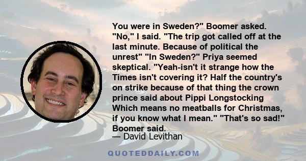 You were in Sweden? Boomer asked. No, I said. The trip got called off at the last minute. Because of political the unrest In Sweden? Priya seemed skeptical. Yeah-isn't it strange how the Times isn't covering it? Half