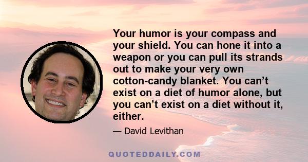 Your humor is your compass and your shield. You can hone it into a weapon or you can pull its strands out to make your very own cotton-candy blanket. You can’t exist on a diet of humor alone, but you can’t exist on a