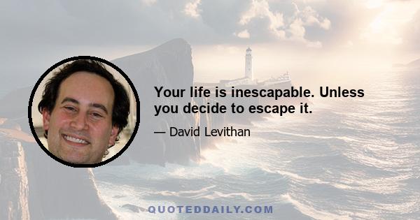 Your life is inescapable. Unless you decide to escape it.