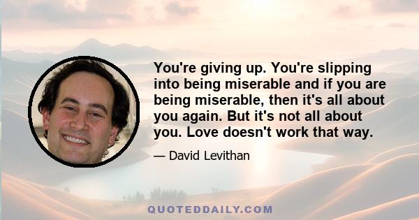 You're giving up. You're slipping into being miserable and if you are being miserable, then it's all about you again. But it's not all about you. Love doesn't work that way.