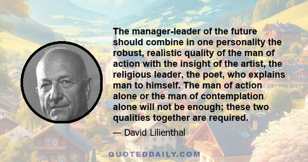 The manager-leader of the future should combine in one personality the robust, realistic quality of the man of action with the insight of the artist, the religious leader, the poet, who explains man to himself. The man