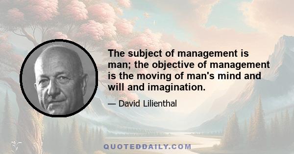 The subject of management is man; the objective of management is the moving of man's mind and will and imagination.