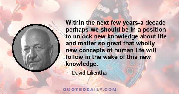 Within the next few years-a decade perhaps-we should be in a position to unlock new knowledge about life and matter so great that wholly new concepts of human life will follow in the wake of this new knowledge.