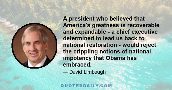 A president who believed that America's greatness is recoverable and expandable - a chief executive determined to lead us back to national restoration - would reject the crippling notions of national impotency that