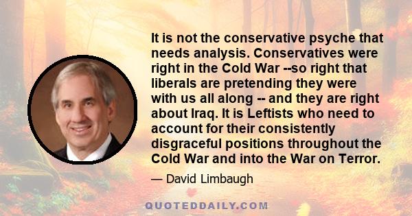 It is not the conservative psyche that needs analysis. Conservatives were right in the Cold War --so right that liberals are pretending they were with us all along -- and they are right about Iraq. It is Leftists who