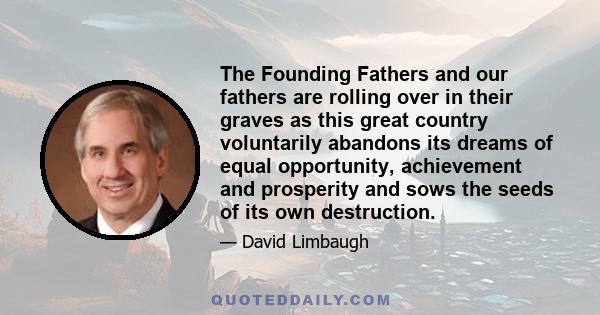 The Founding Fathers and our fathers are rolling over in their graves as this great country voluntarily abandons its dreams of equal opportunity, achievement and prosperity and sows the seeds of its own destruction.