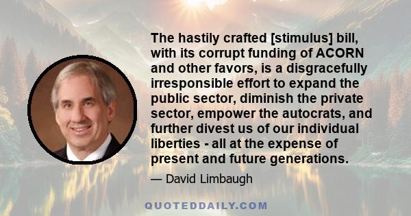 The hastily crafted [stimulus] bill, with its corrupt funding of ACORN and other favors, is a disgracefully irresponsible effort to expand the public sector, diminish the private sector, empower the autocrats, and