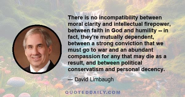 There is no incompatibility between moral clarity and intellectual firepower, between faith in God and humility -- in fact, they're mutually dependent, between a strong conviction that we must go to war and an abundant