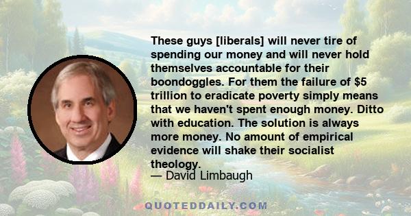 These guys [liberals] will never tire of spending our money and will never hold themselves accountable for their boondoggles. For them the failure of $5 trillion to eradicate poverty simply means that we haven't spent