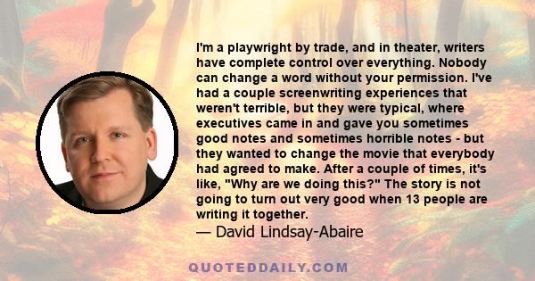 I'm a playwright by trade, and in theater, writers have complete control over everything. Nobody can change a word without your permission. I've had a couple screenwriting experiences that weren't terrible, but they