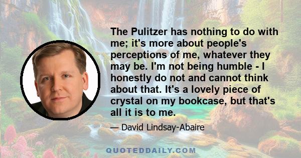 The Pulitzer has nothing to do with me; it's more about people's perceptions of me, whatever they may be. I'm not being humble - I honestly do not and cannot think about that. It's a lovely piece of crystal on my