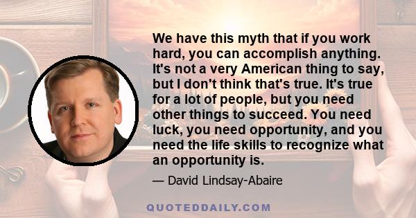 We have this myth that if you work hard, you can accomplish anything. It's not a very American thing to say, but I don't think that's true. It's true for a lot of people, but you need other things to succeed. You need