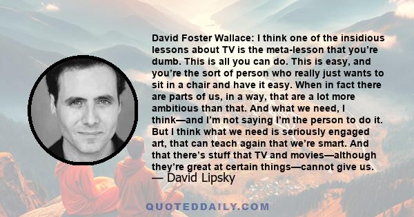 David Foster Wallace: I think one of the insidious lessons about TV is the meta-lesson that you’re dumb. This is all you can do. This is easy, and you’re the sort of person who really just wants to sit in a chair and