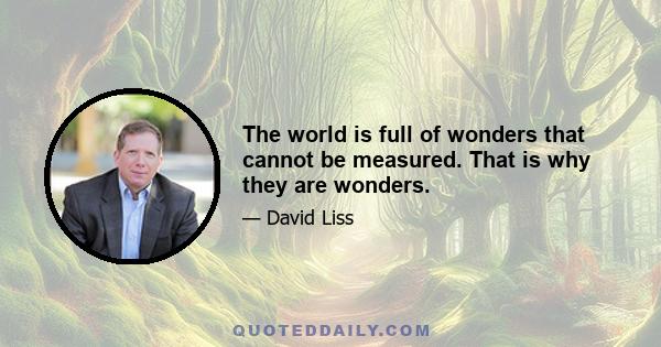 The world is full of wonders that cannot be measured. That is why they are wonders.