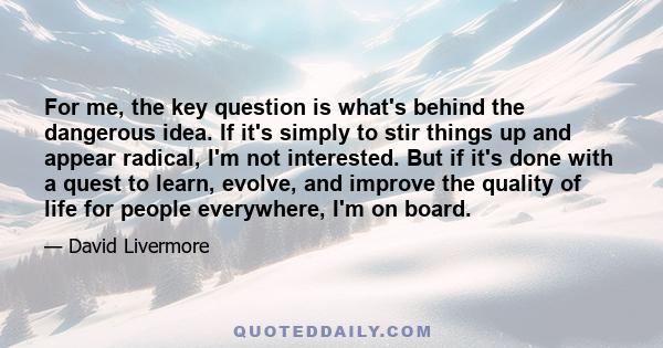 For me, the key question is what's behind the dangerous idea. If it's simply to stir things up and appear radical, I'm not interested. But if it's done with a quest to learn, evolve, and improve the quality of life for