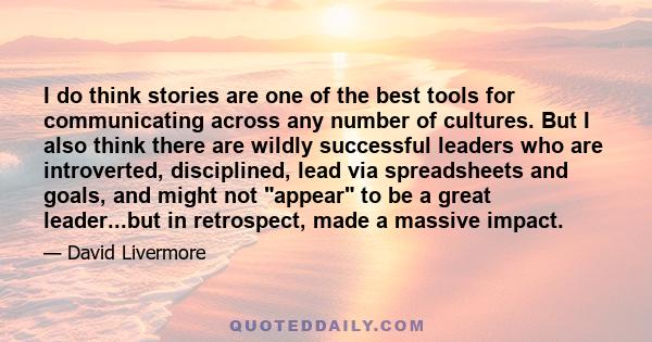 I do think stories are one of the best tools for communicating across any number of cultures. But I also think there are wildly successful leaders who are introverted, disciplined, lead via spreadsheets and goals, and