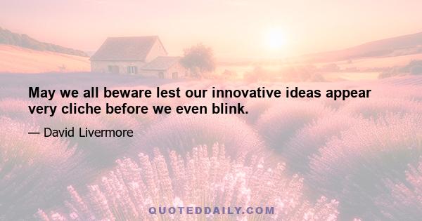 May we all beware lest our innovative ideas appear very cliche before we even blink.