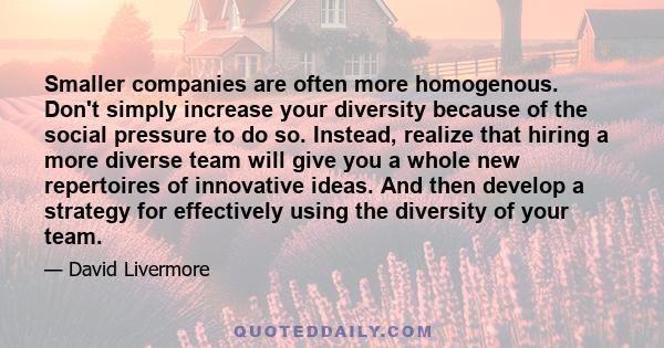 Smaller companies are often more homogenous. Don't simply increase your diversity because of the social pressure to do so. Instead, realize that hiring a more diverse team will give you a whole new repertoires of