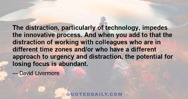 The distraction, particularly of technology, impedes the innovative process. And when you add to that the distraction of working with colleagues who are in different time zones and/or who have a different approach to