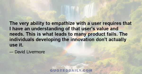 The very ability to empathize with a user requires that I have an understanding of that user's value and needs. This is what leads to many product fails. The individuals developing the innovation don't actually use it.