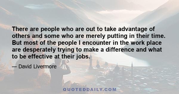 There are people who are out to take advantage of others and some who are merely putting in their time. But most of the people I encounter in the work place are desperately trying to make a difference and what to be