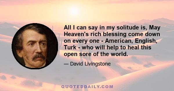 All I can say in my solitude is, May Heaven's rich blessing come down on every one - American, English, Turk - who will help to heal this open sore of the world.