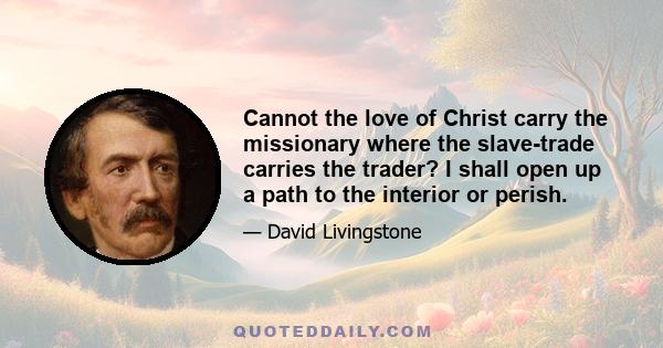 Cannot the love of Christ carry the missionary where the slave-trade carries the trader? I shall open up a path to the interior or perish.