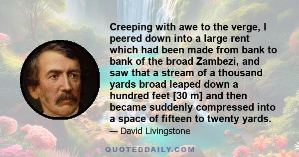 Creeping with awe to the verge, I peered down into a large rent which had been made from bank to bank of the broad Zambezi, and saw that a stream of a thousand yards broad leaped down a hundred feet [30 m] and then