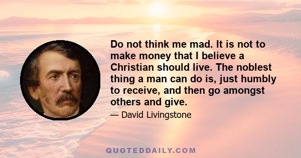 Do not think me mad. It is not to make money that I believe a Christian should live. The noblest thing a man can do is, just humbly to receive, and then go amongst others and give.